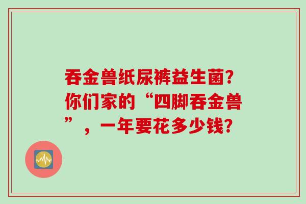吞金兽纸尿裤益生菌?你们家的“四脚吞金兽”,一年要花多少钱? 吞金兽纸尿裤益生菌?你们家的“四脚吞金兽”,一年要花多少钱?