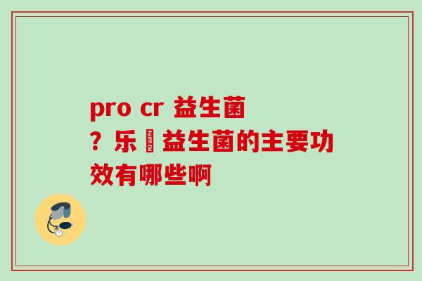 pro cr 益生菌？乐馚益生菌的主要功效有哪些啊
