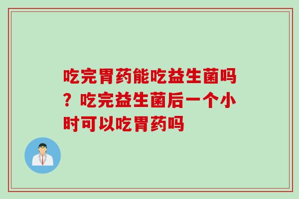 吃完胃药能吃益生菌吗?吃完益生菌后一个小时可以吃胃药吗 吃完胃药能吃益生菌吗?吃完益生菌后一个小时可以吃胃药吗