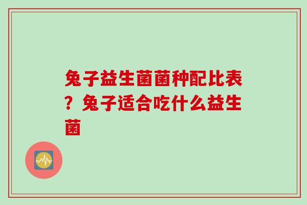 兔子益生菌菌种配比表?兔子适合吃什么益生菌 兔子益生菌菌种配比表?兔子适合吃什么益生菌