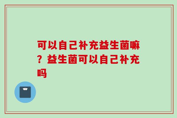 可以自己补充益生菌嘛?益生菌可以自己补充吗 可以自己补充益生菌嘛?益生菌可以自己补充吗
