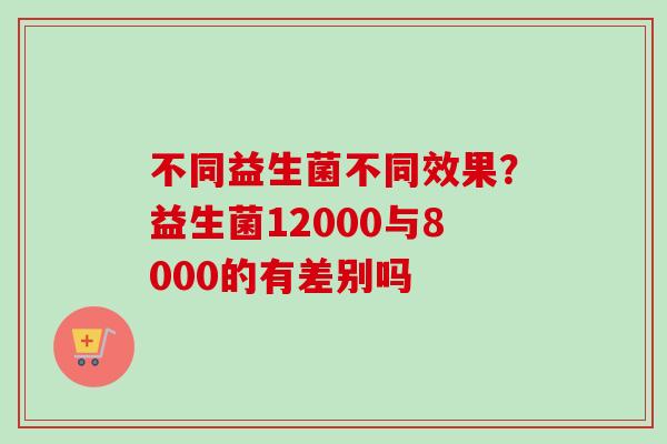 不同益生菌不同效果?益生菌12000与8000的有差别吗 不同益生菌不同效果?益生菌12000与8000的有差别吗