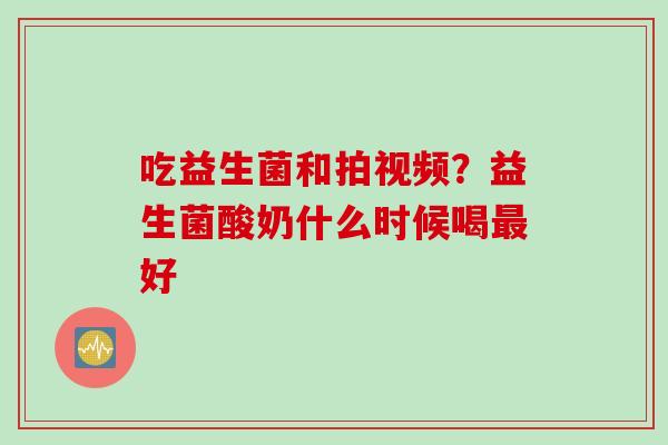 吃益生菌和拍视频？益生菌酸奶什么时候喝好