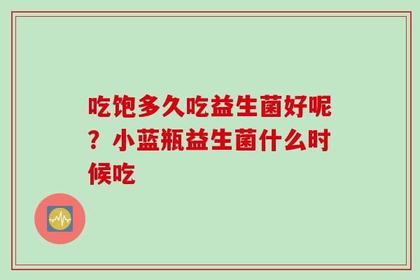 吃饱多久吃益生菌好呢?小蓝瓶益生菌什么时候吃 吃饱多久吃益生菌好呢?小蓝瓶益生菌什么时候吃