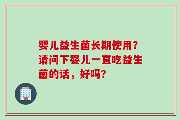 婴儿益生菌长期使用?请问下婴儿一直吃益生菌的话,好吗? 婴儿益生菌长期使用?请问下婴儿一直吃益生菌的话,好吗?