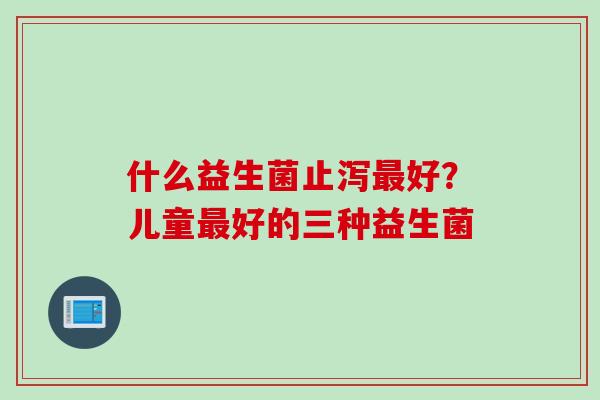 什么益生菌止泻好?儿童好的三种益生菌 什么益生菌止泻好?儿童好的三种益生菌