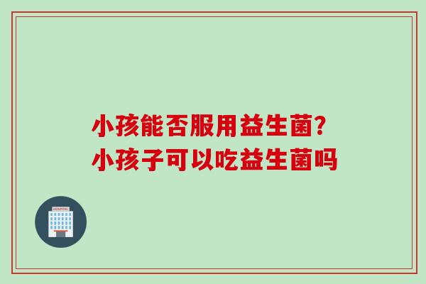 小孩能否服用益生菌?小孩子可以吃益生菌吗 小孩能否服用益生菌?小孩子可以吃益生菌吗