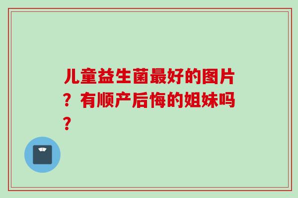 儿童益生菌好的图片?有顺产后悔的姐妹吗? 儿童益生菌好的图片?有顺产后悔的姐妹吗?
