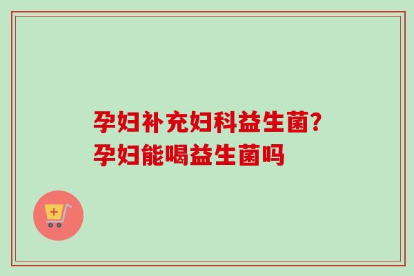 孕妇补充益生菌？孕妇能喝益生菌吗