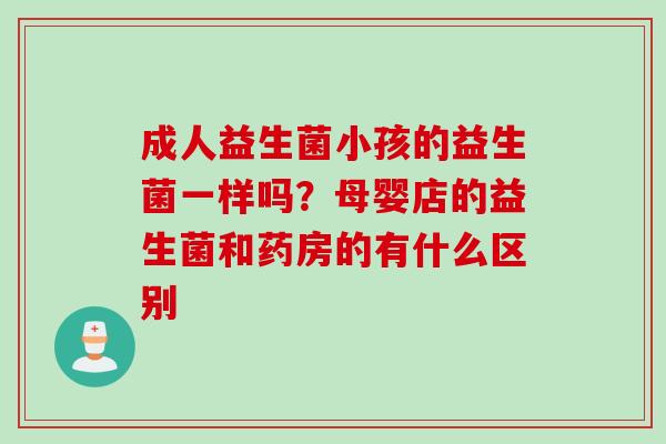 成人益生菌小孩的益生菌一样吗？母婴店的益生菌和药房的有什么区别