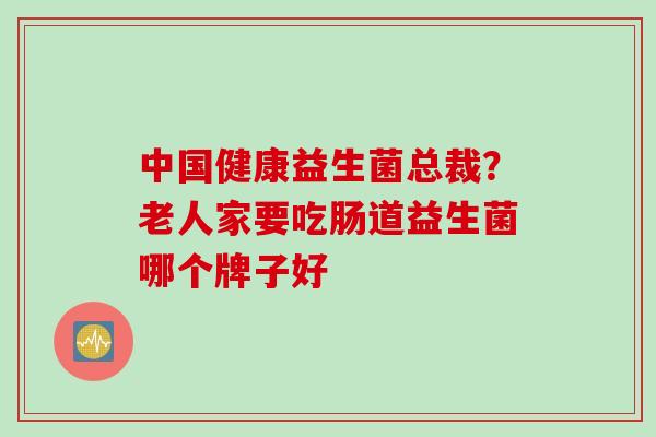 中国健康益生菌总裁？老人家要吃肠道益生菌哪个牌子好