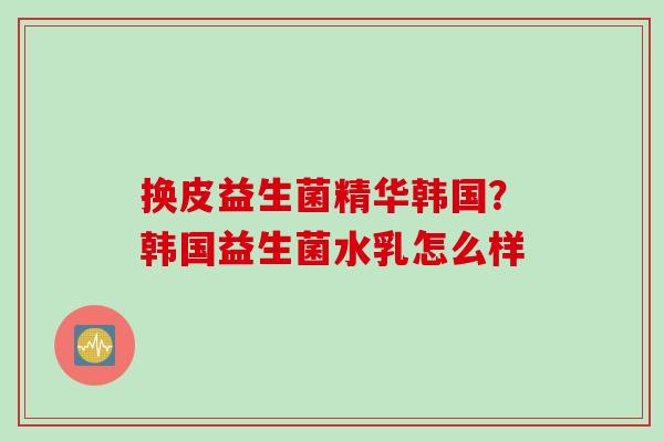 换皮益生菌精华韩国?韩国益生菌水乳怎么样 换皮益生菌精华韩国?韩国益生菌水乳怎么样