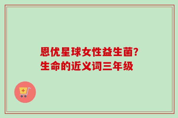 恩优星球女性益生菌?生命的近义词三年级 恩优星球女性益生菌?生命的近义词三年级