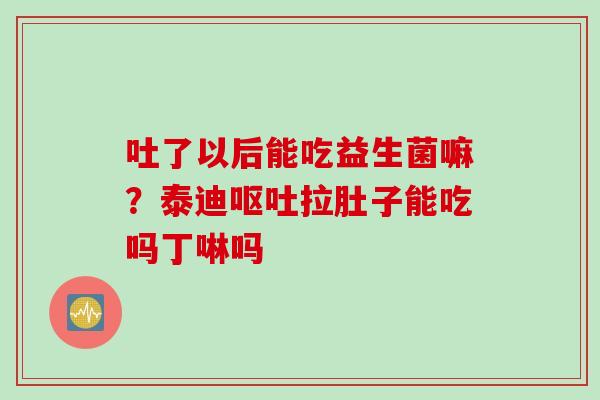 吐了以后能吃益生菌嘛？泰迪呕吐拉肚子能吃吗丁啉吗