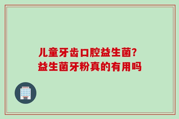 儿童牙齿口腔益生菌?益生菌牙粉真的有用吗 儿童牙齿口腔益生菌?益生菌牙粉真的有用吗