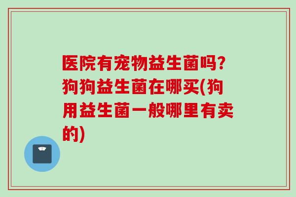 医院有宠物益生菌吗？狗狗益生菌在哪买(狗用益生菌一般哪里有卖的)