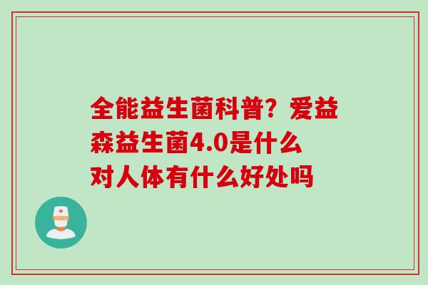 全能益生菌科普?爱益森益生菌4.0是什么对人体有什么好处吗 全能益生菌科普?爱益森益生菌4.0是什么对人体有什么好处吗
