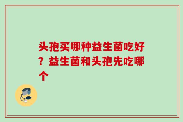 头孢买哪种益生菌吃好？益生菌和头孢先吃哪个