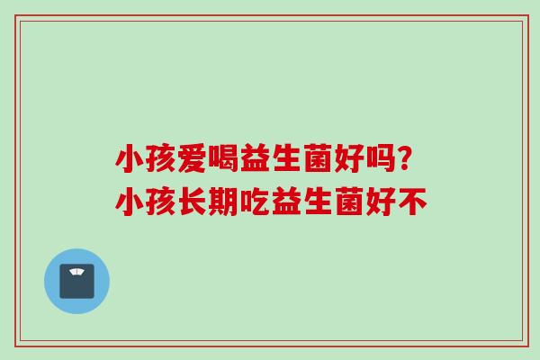 小孩爱喝益生菌好吗？小孩长期吃益生菌好不