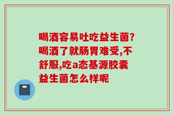 喝酒容易吐吃益生菌?喝酒了就肠胃难受,不舒服,吃a态基源胶囊益生菌怎么样呢 喝酒容易吐吃益生菌?喝酒了就肠胃难受,不舒服,吃a态基源胶囊益生菌怎么样呢