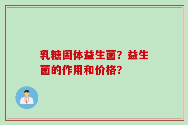 乳糖固体益生菌?益生菌的作用和价格? 乳糖固体益生菌?益生菌的作用和价格?