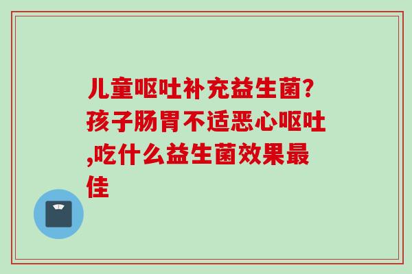 儿童补充益生菌？孩子肠胃不适恶心,吃什么益生菌效果佳