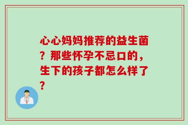 心心妈妈推荐的益生菌?那些怀孕不忌口的,生下的孩子都怎么样了? 心心妈妈推荐的益生菌?那些怀孕不忌口的,生下的孩子都怎么样了?