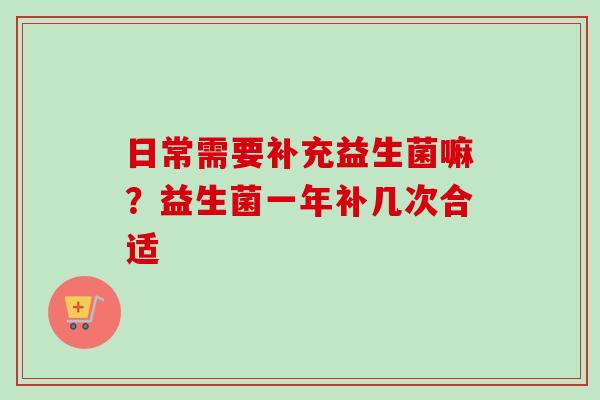 日常需要补充益生菌嘛？益生菌一年补几次合适