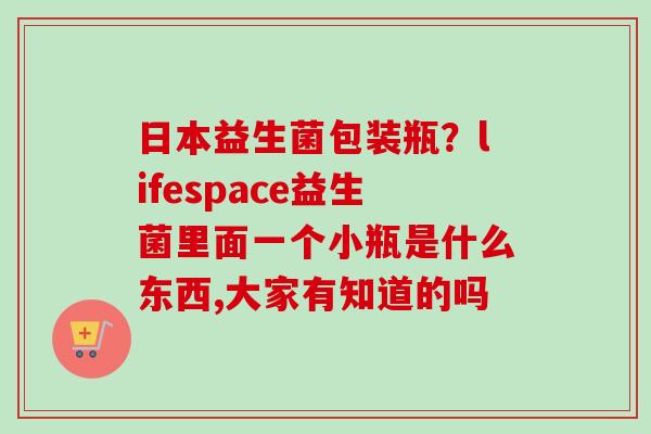 日本益生菌包装瓶?lifespace益生菌里面一个小瓶是什么东西,大家有知道的吗 日本益生菌包装瓶?lifespace益生菌里面一个小瓶是什么东西,大家有知道的吗