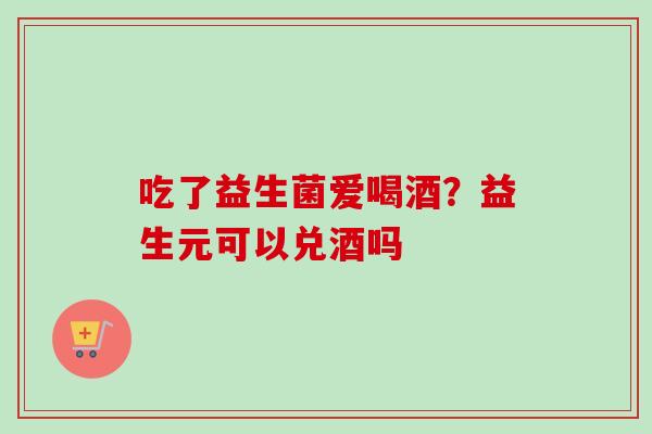吃了益生菌爱喝酒？益生元可以兑酒吗