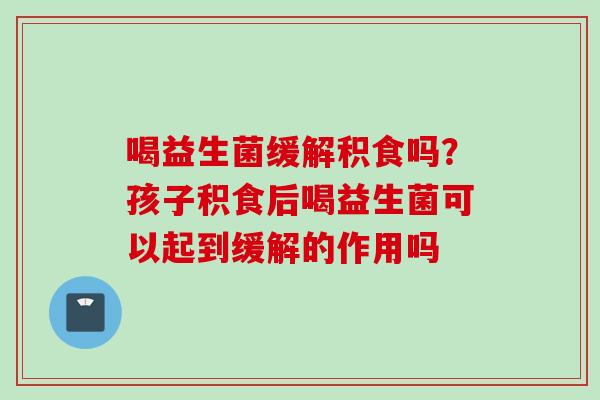 喝益生菌缓解积食吗？孩子积食后喝益生菌可以起到缓解的作用吗