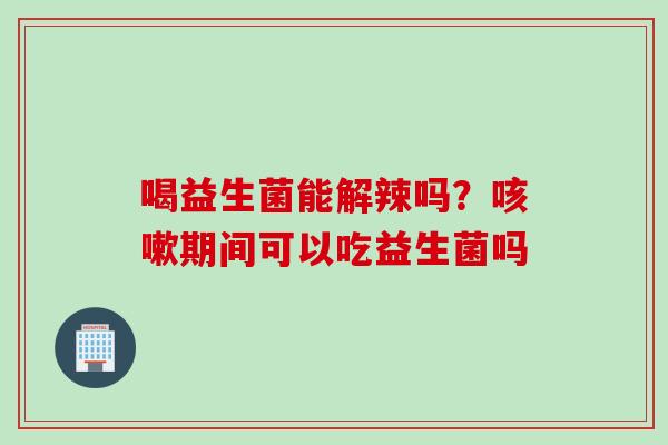 喝益生菌能解辣吗？期间可以吃益生菌吗