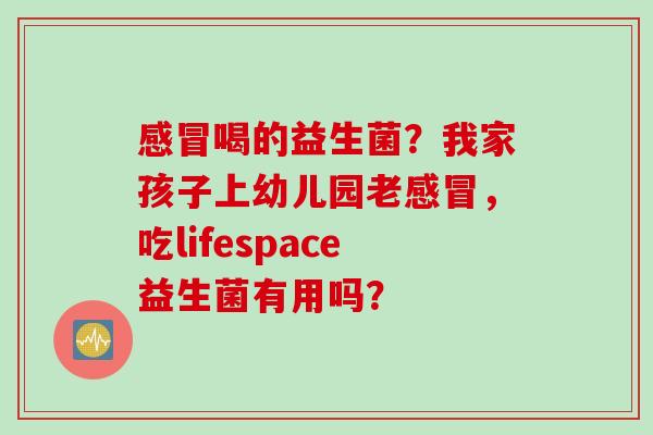 喝的益生菌？我家孩子上幼儿园老，吃lifespace益生菌有用吗？