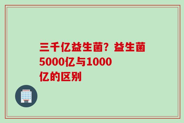 三千亿益生菌？益生菌5000亿与1000亿的区别