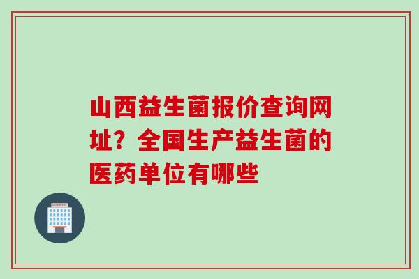 山西益生菌报价查询网址？全国生产益生菌的医药单位有哪些