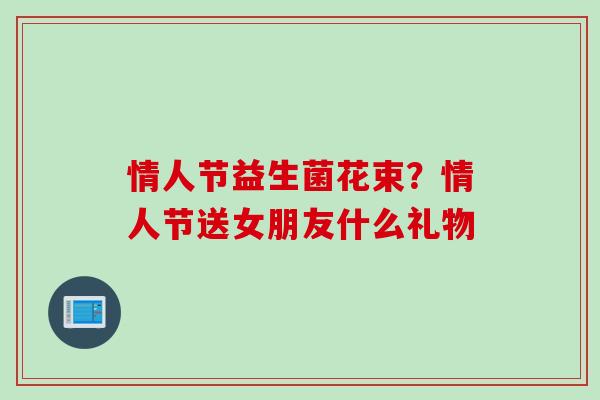 情人节益生菌花束？情人节送女朋友什么礼物