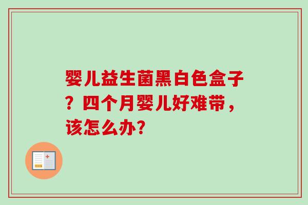 婴儿益生菌黑白色盒子？四个月婴儿好难带，该怎么办？