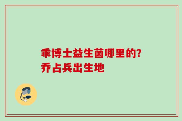 乖博士益生菌哪里的？乔占兵出生地