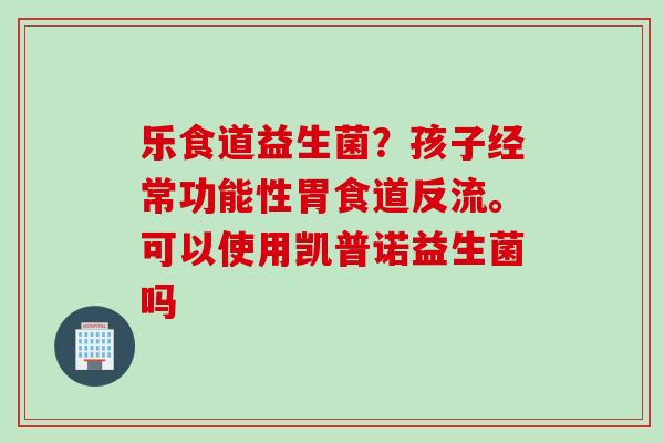 乐食道益生菌？孩子经常功能性胃食道反流。可以使用凯普诺益生菌吗