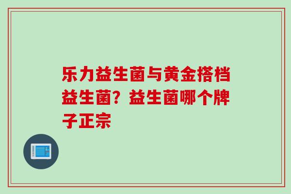 乐力益生菌与黄金搭档益生菌?益生菌哪个牌子正宗 乐力益生菌与黄金搭档益生菌?益生菌哪个牌子正宗