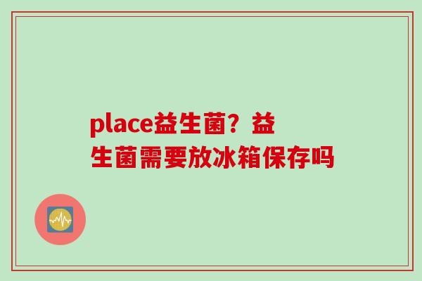 place益生菌?益生菌需要放冰箱保存吗 place益生菌?益生菌需要放冰箱保存吗