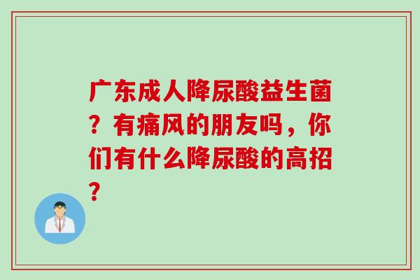 广东成人降尿酸益生菌？有痛风的朋友吗，你们有什么降尿酸的高招？