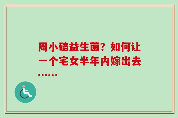 周小磕益生菌?如何让一个宅女半年内嫁出去…… 周小磕益生菌?如何让一个宅女半年内嫁出去……