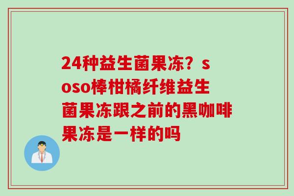 24种益生菌果冻？soso棒柑橘纤维益生菌果冻跟之前的黑咖啡果冻是一样的吗