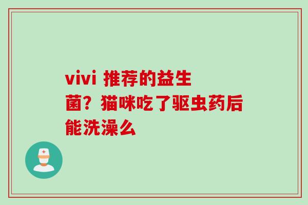 vivi 推荐的益生菌？猫咪吃了驱虫药后能洗澡么