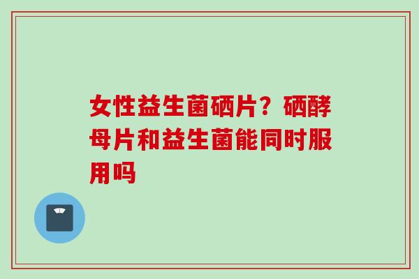 女性益生菌硒片？硒酵母片和益生菌能同时服用吗