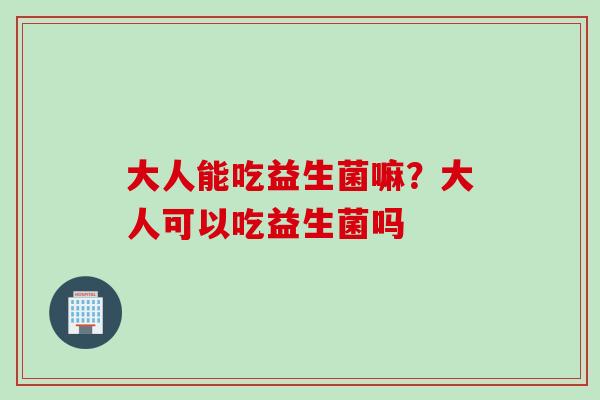大人能吃益生菌嘛？大人可以吃益生菌吗