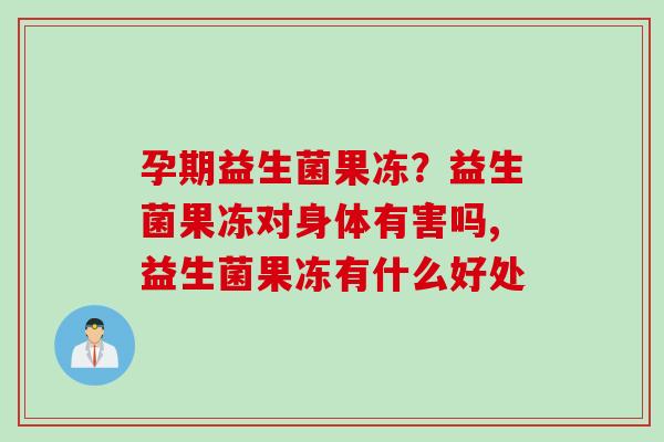 孕期益生菌果冻？益生菌果冻对身体有害吗,益生菌果冻有什么好处