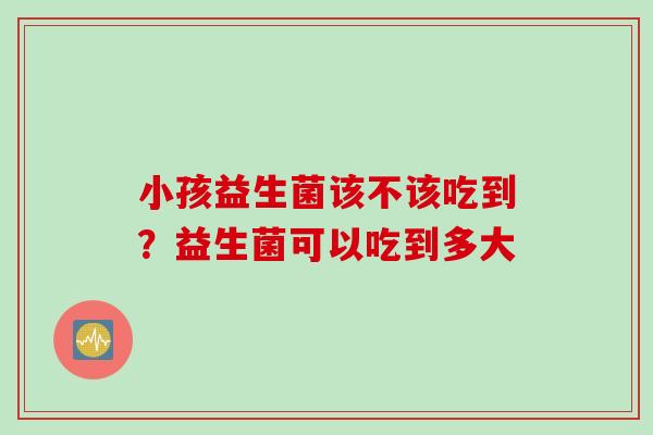 小孩益生菌该不该吃到？益生菌可以吃到多大