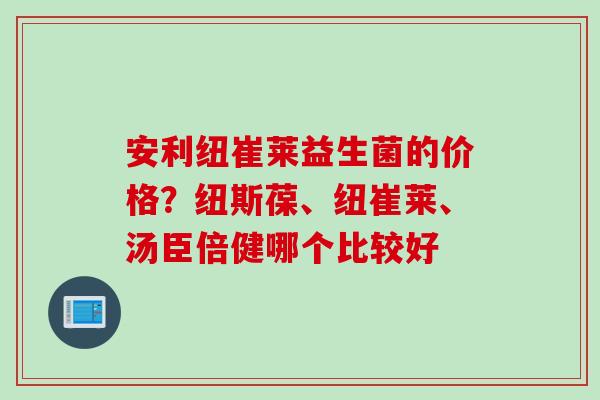 安利纽崔莱益生菌的价格？纽斯葆、纽崔莱、汤臣倍健哪个比较好
